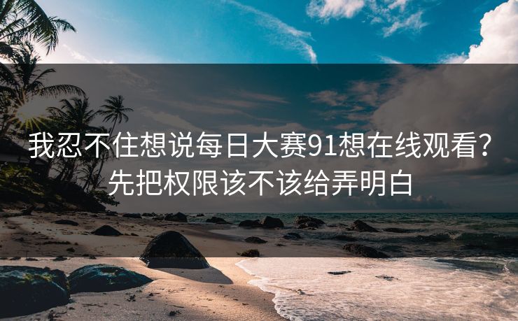 我忍不住想说每日大赛91想在线观看？先把权限该不该给弄明白