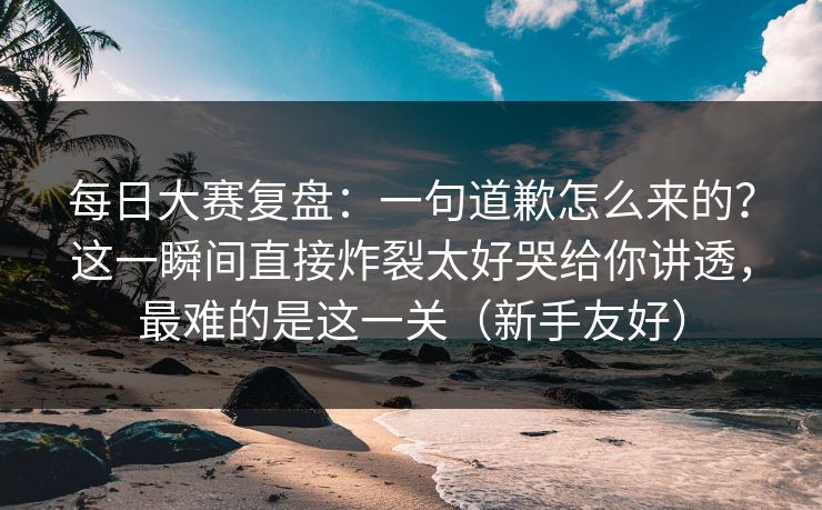 每日大赛复盘：一句道歉怎么来的？这一瞬间直接炸裂太好哭给你讲透，最难的是这一关（新手友好）