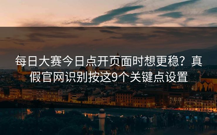每日大赛今日点开页面时想更稳？真假官网识别按这9个关键点设置
