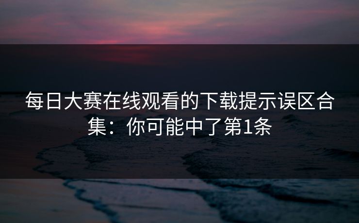 每日大赛在线观看的下载提示误区合集：你可能中了第1条