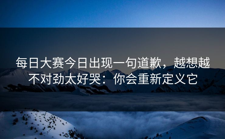 每日大赛今日出现一句道歉，越想越不对劲太好哭：你会重新定义它