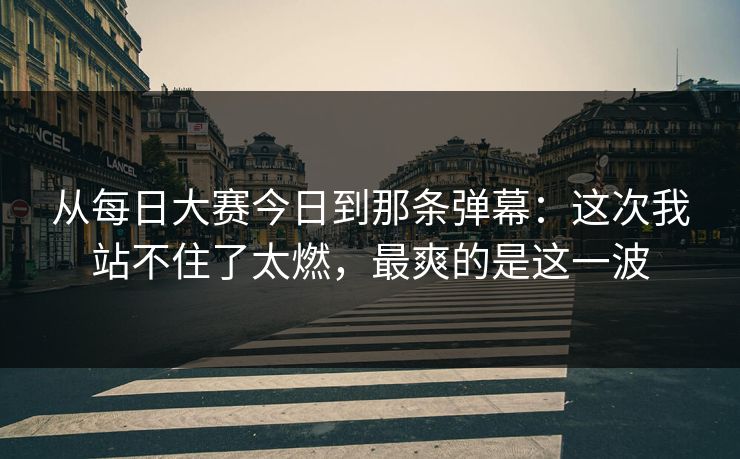 从每日大赛今日到那条弹幕：这次我站不住了太燃，最爽的是这一波