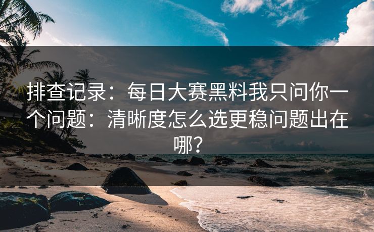 排查记录：每日大赛黑料我只问你一个问题：清晰度怎么选更稳问题出在哪？