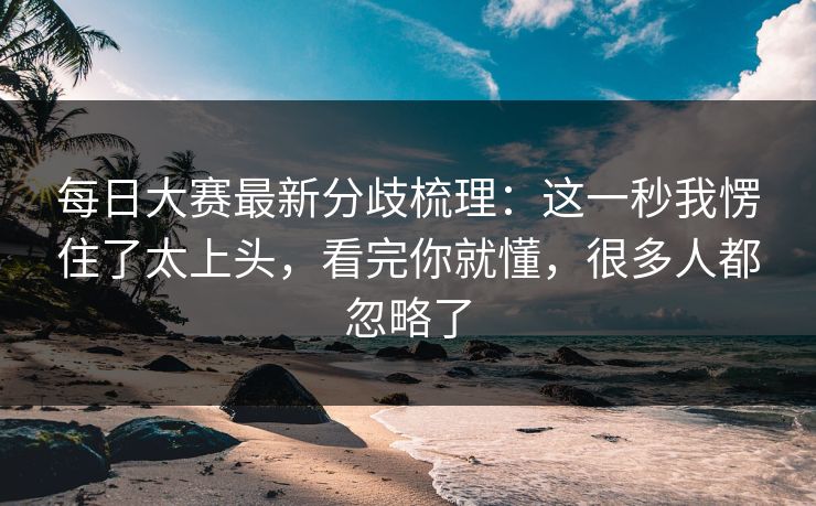 每日大赛最新分歧梳理：这一秒我愣住了太上头，看完你就懂，很多人都忽略了