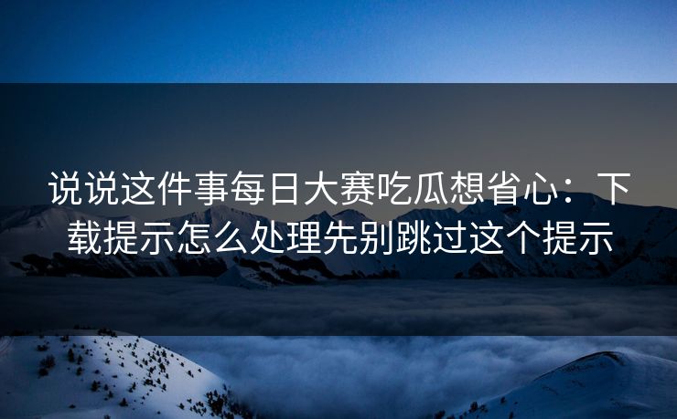 说说这件事每日大赛吃瓜想省心：下载提示怎么处理先别跳过这个提示