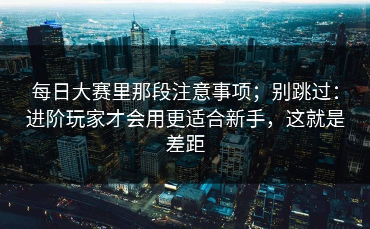 每日大赛里那段注意事项；别跳过：进阶玩家才会用更适合新手，这就是差距