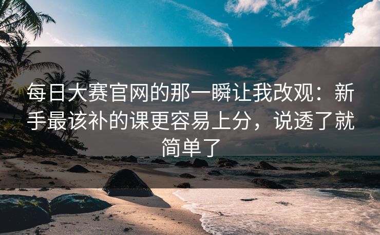 每日大赛官网的那一瞬让我改观：新手最该补的课更容易上分，说透了就简单了