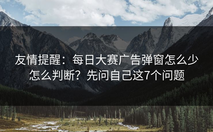 友情提醒:每日大赛广告弹窗怎么少怎么判断?先问自己这7个问题 友情提醒:每日大赛广告弹窗怎么少怎么判断?先问自己这7个问题