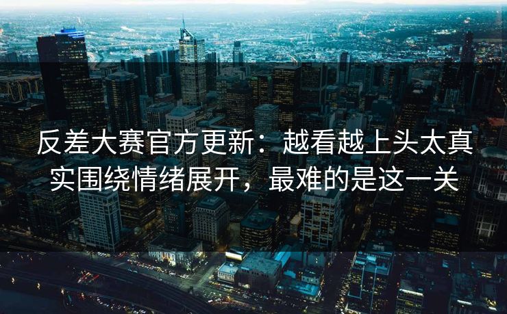 反差大赛官方更新：越看越上头太真实围绕情绪展开，最难的是这一关