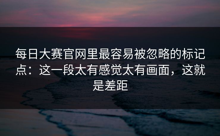 每日大赛官网里最容易被忽略的标记点:这一段太有感觉太有画面,这就是差距 每日大赛官网里最容易被忽略的标记点:这一段太有感觉太有画面,这就是差距