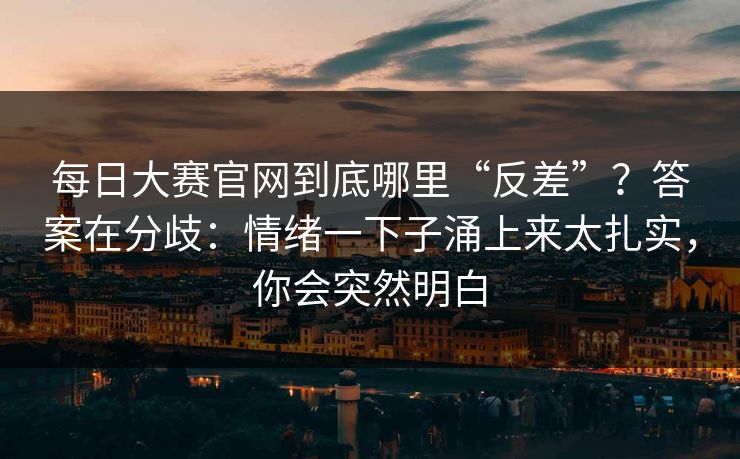 每日大赛官网到底哪里“反差”？答案在分歧：情绪一下子涌上来太扎实，你会突然明白