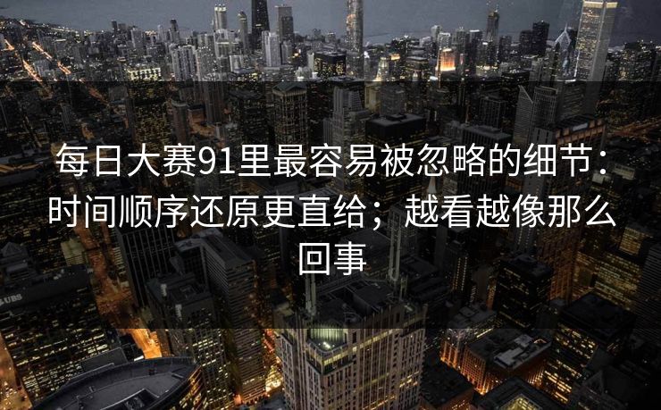 每日大赛91里最容易被忽略的细节：时间顺序还原更直给；越看越像那么回事