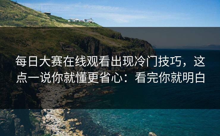 每日大赛在线观看出现冷门技巧，这点一说你就懂更省心：看完你就明白