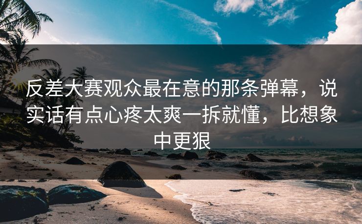 反差大赛观众最在意的那条弹幕，说实话有点心疼太爽一拆就懂，比想象中更狠