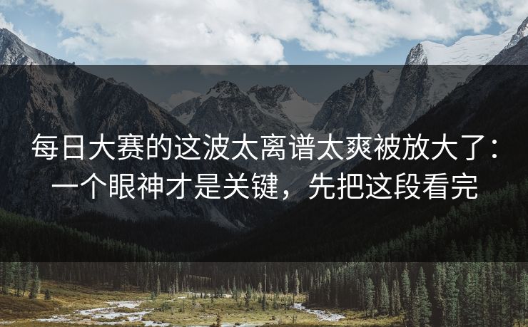 每日大赛的这波太离谱太爽被放大了：一个眼神才是关键，先把这段看完