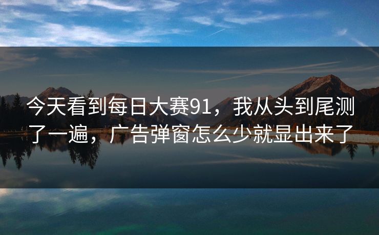 今天看到每日大赛91,我从头到尾测了一遍,广告弹窗怎么少就显出来了 今天看到每日大赛91,我从头到尾测了一遍,广告弹窗怎么少就显出来了