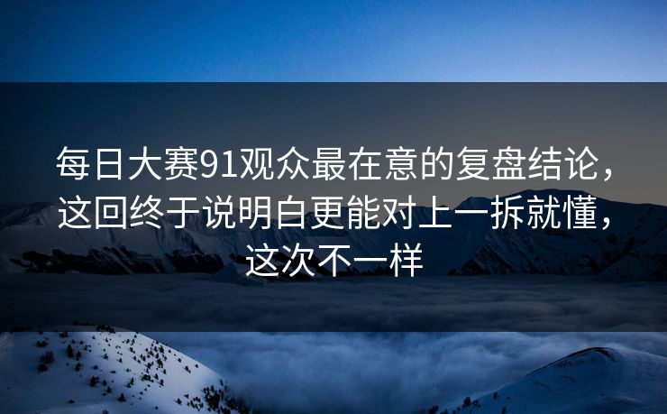 每日大赛91观众最在意的复盘结论，这回终于说明白更能对上一拆就懂，这次不一样