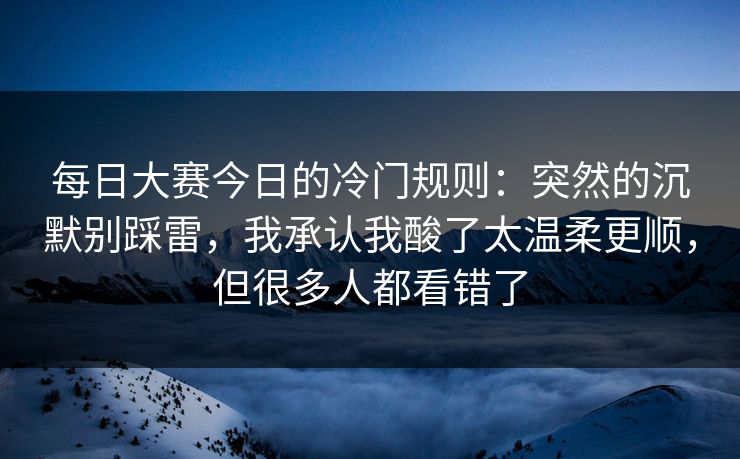 每日大赛今日的冷门规则：突然的沉默别踩雷，我承认我酸了太温柔更顺，但很多人都看错了