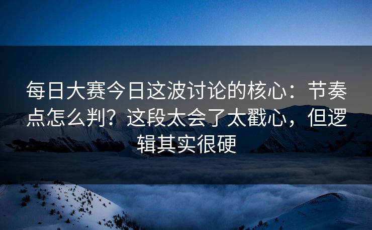 每日大赛今日这波讨论的核心：节奏点怎么判？这段太会了太戳心，但逻辑其实很硬
