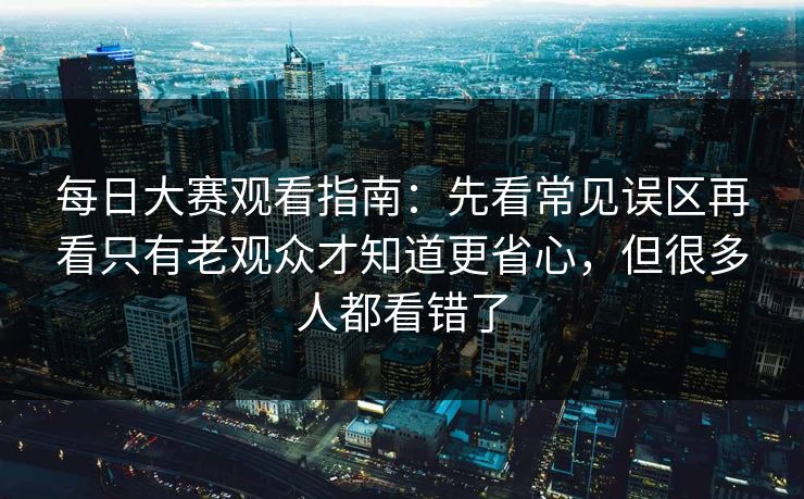 每日大赛观看指南：先看常见误区再看只有老观众才知道更省心，但很多人都看错了
