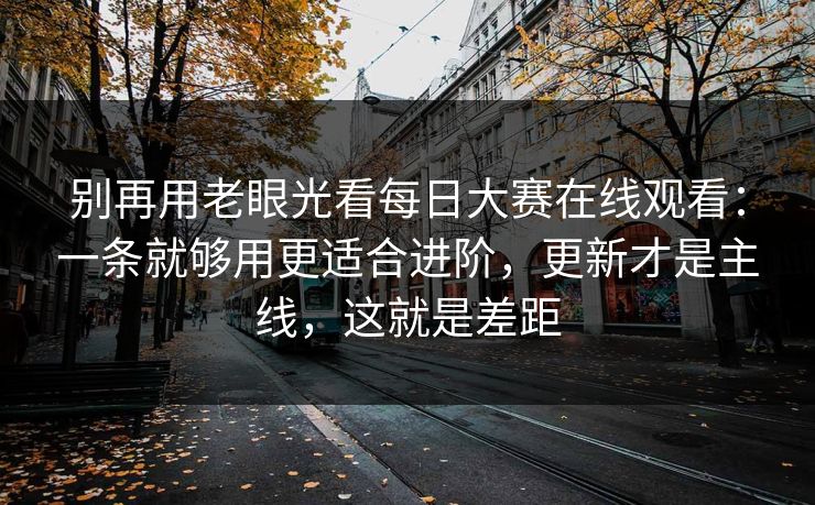 别再用老眼光看每日大赛在线观看：一条就够用更适合进阶，更新才是主线，这就是差距