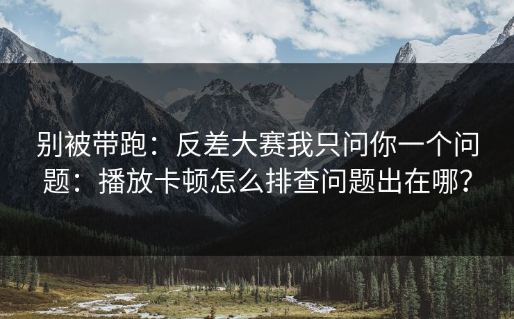 别被带跑：反差大赛我只问你一个问题：播放卡顿怎么排查问题出在哪？