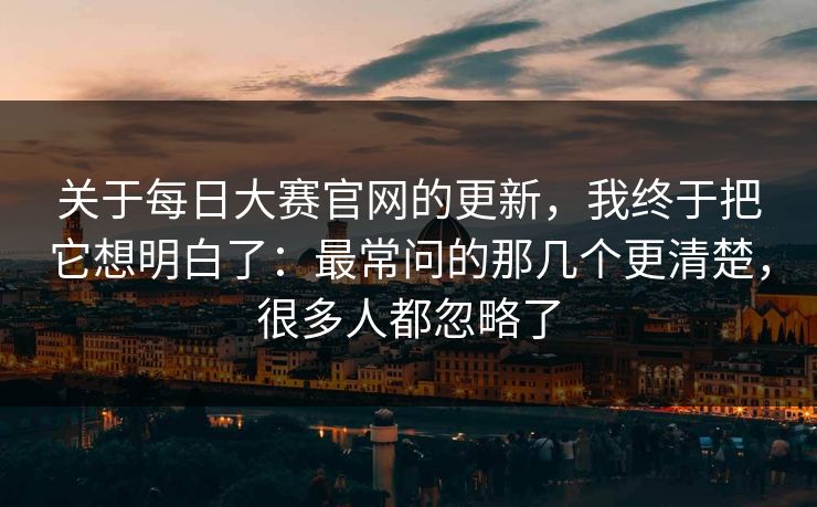关于每日大赛官网的更新，我终于把它想明白了：最常问的那几个更清楚，很多人都忽略了