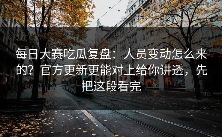 每日大赛吃瓜复盘：人员变动怎么来的？官方更新更能对上给你讲透，先把这段看完