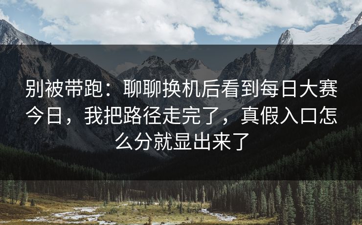 别被带跑：聊聊换机后看到每日大赛今日，我把路径走完了，真假入口怎么分就显出来了