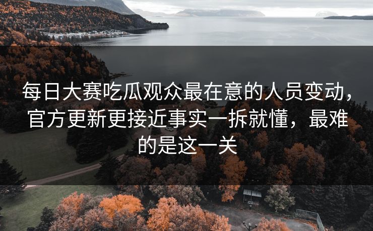 每日大赛吃瓜观众最在意的人员变动，官方更新更接近事实一拆就懂，最难的是这一关