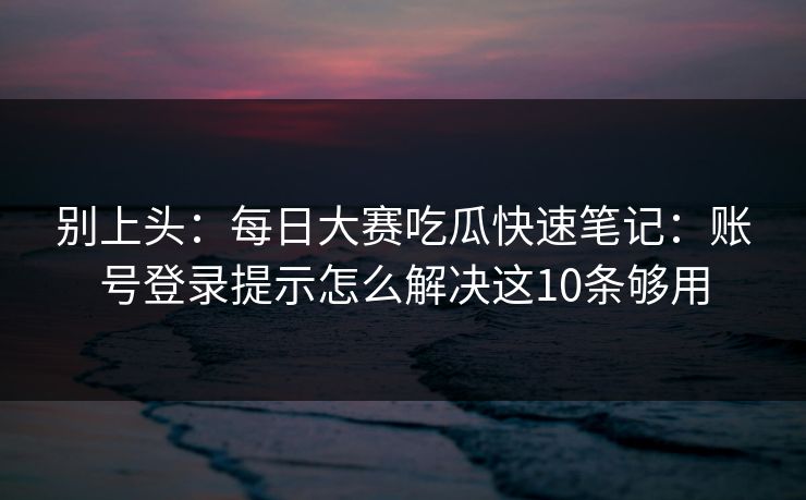 别上头：每日大赛吃瓜快速笔记：账号登录提示怎么解决这10条够用