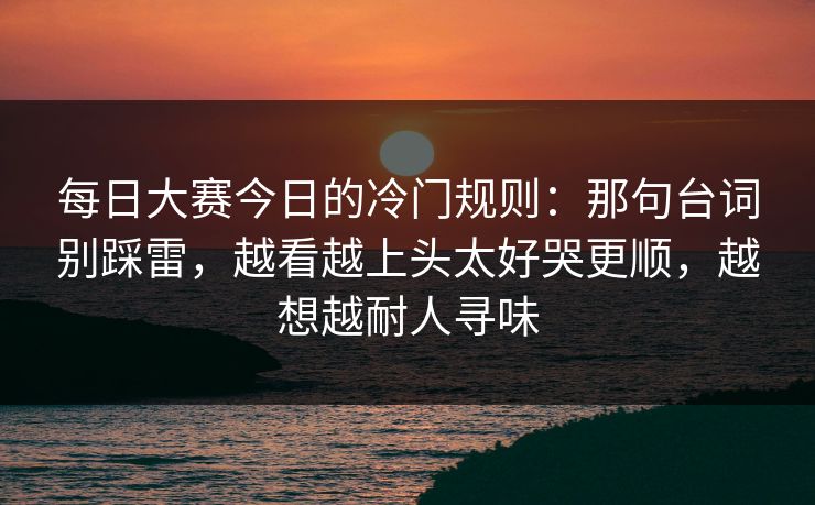 每日大赛今日的冷门规则：那句台词别踩雷，越看越上头太好哭更顺，越想越耐人寻味