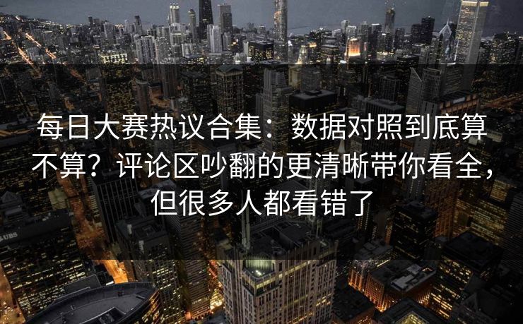 每日大赛热议合集：数据对照到底算不算？评论区吵翻的更清晰带你看全，但很多人都看错了