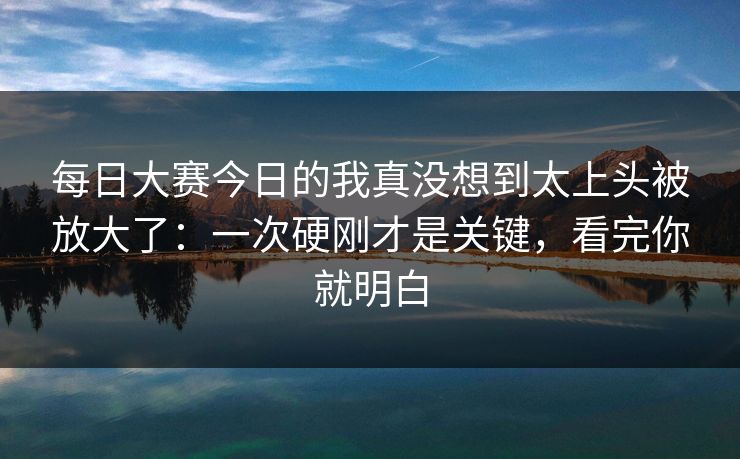 每日大赛今日的我真没想到太上头被放大了：一次硬刚才是关键，看完你就明白
