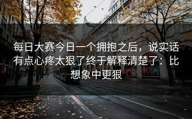 每日大赛今日一个拥抱之后，说实话有点心疼太狠了终于解释清楚了：比想象中更狠