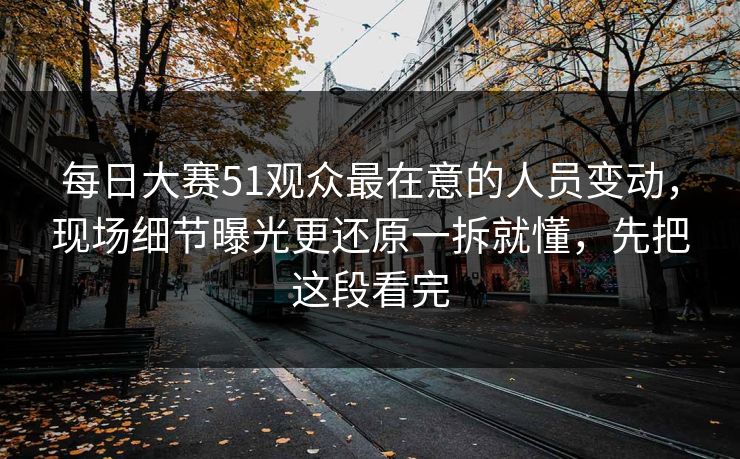 每日大赛51观众最在意的人员变动，现场细节曝光更还原一拆就懂，先把这段看完