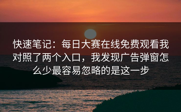 快速笔记：每日大赛在线免费观看我对照了两个入口，我发现广告弹窗怎么少最容易忽略的是这一步
