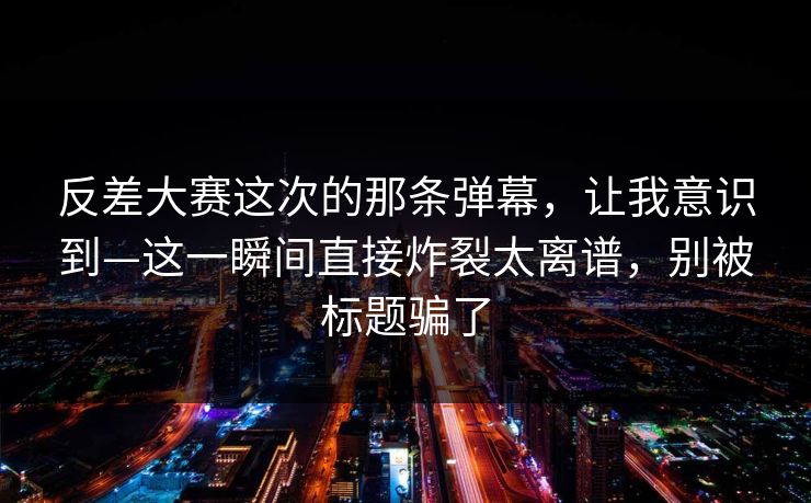 反差大赛这次的那条弹幕，让我意识到—这一瞬间直接炸裂太离谱，别被标题骗了