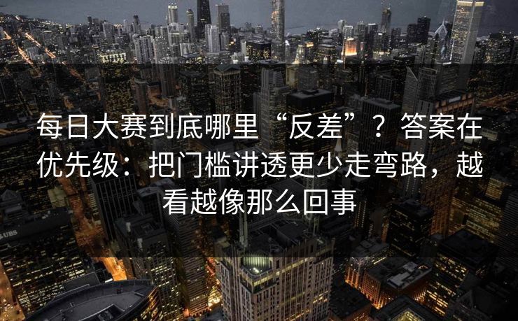 每日大赛到底哪里“反差”？答案在优先级：把门槛讲透更少走弯路，越看越像那么回事