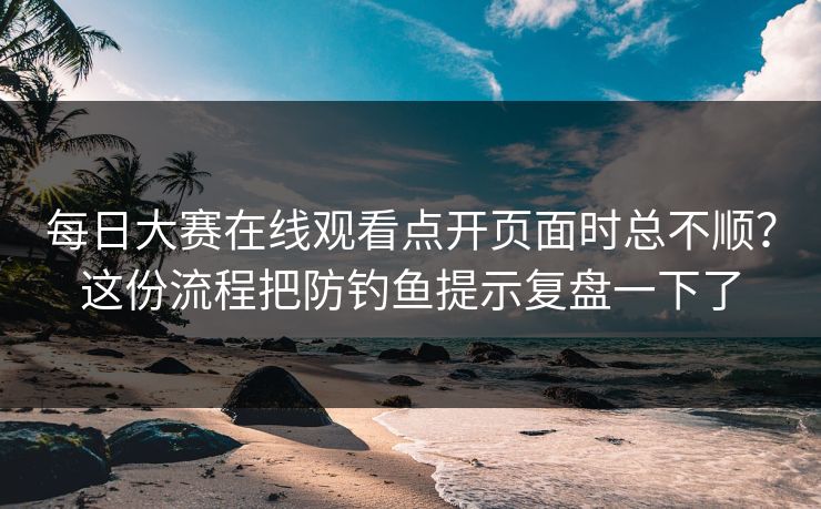 每日大赛在线观看点开页面时总不顺？这份流程把防钓鱼提示复盘一下了