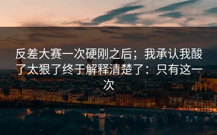 反差大赛一次硬刚之后；我承认我酸了太狠了终于解释清楚了：只有这一次