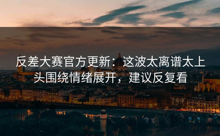 反差大赛官方更新：这波太离谱太上头围绕情绪展开，建议反复看