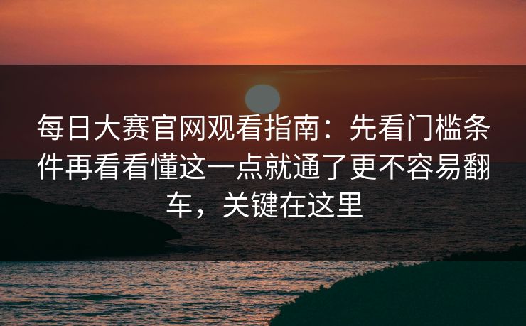 每日大赛官网观看指南：先看门槛条件再看看懂这一点就通了更不容易翻车，关键在这里