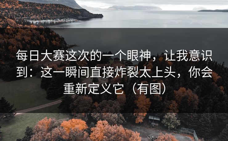 每日大赛这次的一个眼神，让我意识到：这一瞬间直接炸裂太上头，你会重新定义它（有图）