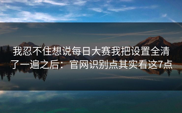 我忍不住想说每日大赛我把设置全清了一遍之后：官网识别点其实看这7点
