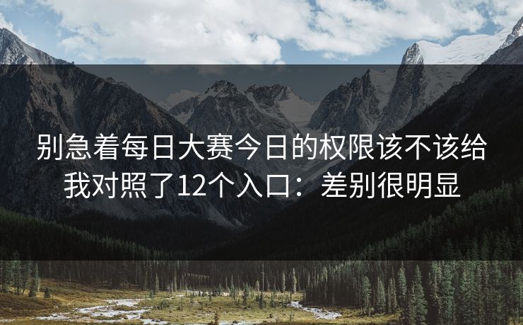 别急着每日大赛今日的权限该不该给我对照了12个入口：差别很明显