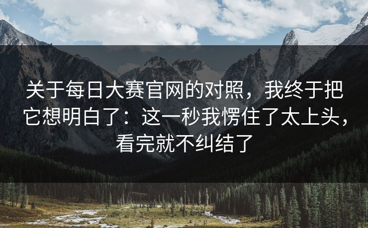 关于每日大赛官网的对照，我终于把它想明白了：这一秒我愣住了太上头，看完就不纠结了