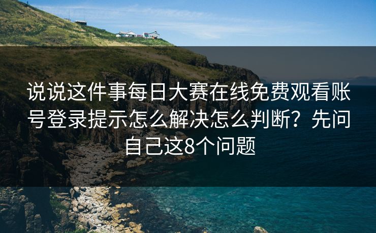 说说这件事每日大赛在线免费观看账号登录提示怎么解决怎么判断？先问自己这8个问题