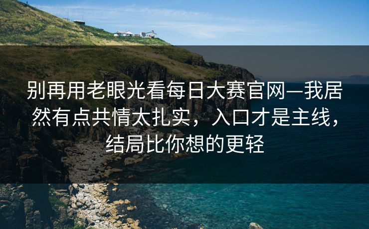 别再用老眼光看每日大赛官网—我居然有点共情太扎实，入口才是主线，结局比你想的更轻