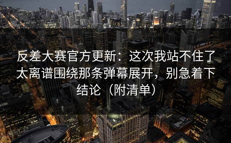 反差大赛官方更新：这次我站不住了太离谱围绕那条弹幕展开，别急着下结论（附清单）